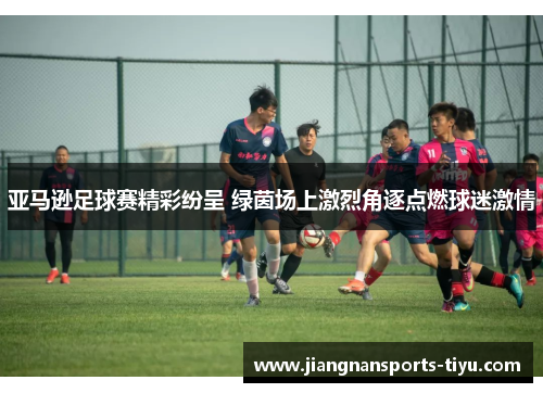 亚马逊足球赛精彩纷呈 绿茵场上激烈角逐点燃球迷激情
